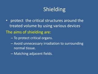 Shielding
• protect the critical structures around the
treated volume by using various devices.
The aims of shielding are:
– To protect critical organs.
– Avoid unnecessary irradiation to surrounding
normal tissue.
– Matching adjacent fields.
 