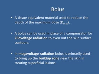 Bolus
• A tissue equivalent material used to reduce the
depth of the maximum dose (Dmax).
• A bolus can be used in place of a compensator for
kilovoltage radiation to even out the skin surface
contours.
• In megavoltage radiation bolus is primarily used
to bring up the buildup zone near the skin in
treating superficial lesions.
 