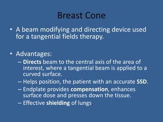 Breast Cone
• A beam modifying and directing device used
for a tangential fields therapy.
• Advantages:
– Directs beam to the central axis of the area of
interest, where a tangential beam is applied to a
curved surface.
– Helps position, the patient with an accurate SSD.
– Endplate provides compensation, enhances
surface dose and presses down the tissue.
– Effective shielding of lungs.
 