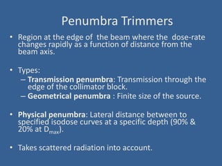 Penumbra Trimmers
• Region at the edge of the beam where the dose-rate
changes rapidly as a function of distance from the
beam axis.
• Types:
– Transmission penumbra: Transmission through the
edge of the collimator block.
– Geometrical penumbra : Finite size of the source.
• Physical penumbra: Lateral distance between to
specified isodose curves at a specific depth (90% &
20% at Dmax).
• Takes scattered radiation into account.
 