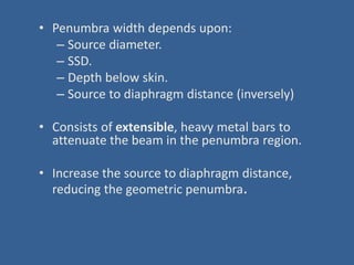 • Penumbra width depends upon:
– Source diameter.
– SSD.
– Depth below skin.
– Source to diaphragm distance (inversely)
• Consists of extensible, heavy metal bars to
attenuate the beam in the penumbra region.
• Increase the source to diaphragm distance,
reducing the geometric penumbra.
 