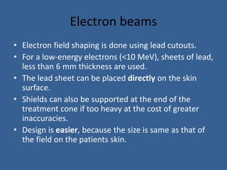 Electron beams
• Electron field shaping is done using lead cutouts.
• For a low-energy electrons (<10 MeV), sheets of lead,
less than 6 mm thickness are used.
• The lead sheet can be placed directly on the skin
surface.
• Shields can also be supported at the end of the
treatment cone if too heavy at the cost of greater
inaccuracies.
• Design is easier, because the size is same as that of
the field on the patients skin.
 