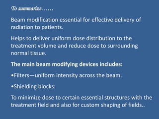 To summarize……
Beam modification essential for effective delivery of
radiation to patients.
Helps to deliver uniform dose distribution to the
treatment volume and reduce dose to surrounding
normal tissue.
The main beam modifying devices includes:
•Filters—uniform intensity across the beam.
•Shielding blocks:
To minimize dose to certain essential structures with the
treatment field and also for custom shaping of fields..
 