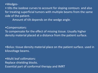 •Wedges-
• tilts the isodose curves to account for sloping contours and also
for treating superficial tumors with multiple beams from the same
side of the patient.
Amount of tilt depends on the wedge angle.
•Compensators:
To compensate for the effect of missing tissue. Usually higher
density material placed at a distance from the patient surface.
•Bolus: tissue density material place on the patient surface. used in
kilovoltage beams.
•Multi leaf collimators:
Replace shielding blocks.
Essential part of conformal therapy and IMRT
 
