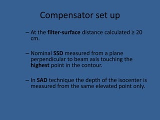 Compensator set up
– At the filter-surface distance calculated ≥ 20
cm.
– Nominal SSD measured from a plane
perpendicular to beam axis touching the
highest point in the contour.
– In SAD technique the depth of the isocenter is
measured from the same elevated point only.
 