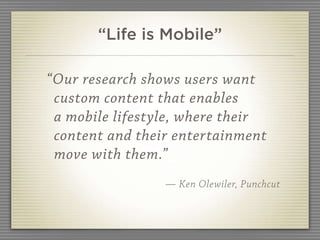 “Life is Mobile”

“Our research shows users want
 custom content that enables
 a mobile lifestyle, where their
 content and their entertainment
 move with them.”
                 — Ken Olewiler, Punchcut
 