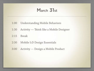 March 31st

1:00   Understanding Mobile Behaviors

1:30   Activity — ink like a Mobile Designer

2:15   Break

2:30   Mobile IxD Design Essentials

3:00   Activity — Design a Mobile Product
 