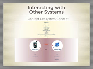 Interacting with
PH1 Mobile LifeDiary 2006
                                 Other Systems   05   Concept Ideation                             08 2006


                                Content Ecosystem Concept
Concept B Samsung Web as Epicenter

                                                             Content

                                                              - Phone Calls -
                                                                    - SMS -
                                                            - Photos/Videos -
                                                              - Phone Book -
                                                                - Calendar -
                                                          - Music/Ringtones -
                                                                      - IM -
                                                                  - Games -
                                                                   - Email -
                                             - Voice (voicemail, voicenotes, voiceSMS) -
                                                                   - Notes -
                                                                 - Storage -




                                                              Publish




                                  Mobile Phone                 Sync                 Samsung Web



                                      View                                                 View


                                   Create/Edit                                       Create/Edit


                                                                                       Manage



August 25, 2006 | Conﬁdential                                                                           57
 