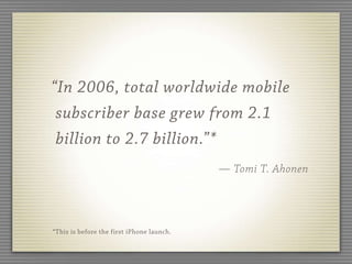 “In 2006, total worldwide mobile
 subscriber base grew from 2.1
 billion to 2.7 billion.”*
                                           — Tomi T. Ahonen




*This is before the first iPhone launch.
 