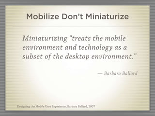 Mobilize Don’t Miniaturize

    Miniaturizing “treats the mobile
    environment and technology as a
    subset of the desktop environment.”

                                                              — Barbara Ballard




Designing the Mobile User Experience, Barbara Ballard, 2007
 