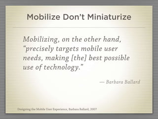 Mobilize Don’t Miniaturize

    Mobilizing, on the other hand,
    “precisely targets mobile user
    needs, making [the] best possible
    use of technology.”
                                                              — Barbara Ballard




Designing the Mobile User Experience, Barbara Ballard, 2007
 