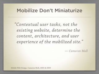 Mobilize Don’t Miniaturize

   “Contextual user tasks, not the
    existing website, determine the
    content, architecture, and user
    experience of the mobilized site.”
                                               — Cameron Moll




Mobile Web Design, Cameron Moll, 2005 & 2009
 