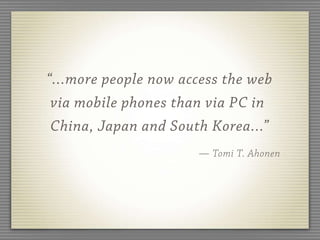 “...more people now access the web
 via mobile phones than via PC in
 China, Japan and South Korea...”
                      — Tomi T. Ahonen
 