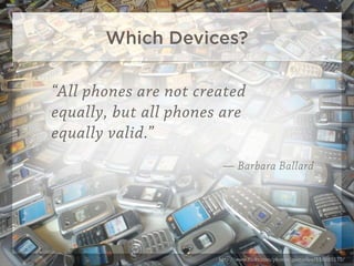 Which Devices?

“All phones are not created
equally, but all phones are
equally valid.”
                        — Barbara Ballard




                       http://www.ﬂickr.com/photos/gaetanlee/118885175/
 