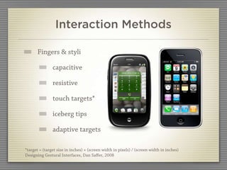 Interaction Methods

       Fingers & styli

               capacitive

               resistive

               touch targets*

               iceberg tips

               adaptive targets

*target = (target size in inches) × (screen width in pixels) / (screen width in inches)
Designing Gestural Interfaces, Dan Saﬀer, 2008
 