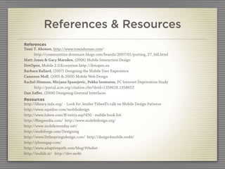 References & Resources
References
Tomi T. Ahonen, http://www.tomiahonen.com/
     http://communities-dominate.blogs.com/brands/2007/01/putting_27_bill.html
Matt Jones & Gary Marsden, (2006) Mobile Interaction Design
DotOpen, Mobile 2.0 Ecosystem http://dotopen.eu
Barbara Ballard, (2007) Designing the Mobile User Experience
Cameron Moll, (2005 & 2009) Mobile Web Design
Rachel Hinman, Mirjana Spasojevic, Pekka Isomursu, PC Internet Deprivation Study
     http://portal.acm.org/citation.cfm?doid=1358628.1358652
Dan Saﬀer, (2008) Designing Gestural Interfaces
Resources
http://library.ixda.org/ - Look for Jenifer Tidwell’s talk on Mobile Design Patterns
http://www.squidoo.com/mobiledesign
http://www.lukew.com/ﬀ/entry.asp?450 - mobile book list
http://ﬂingmedia.com/ http://www.mobiledesign.org/
http://www.mobilemonday.net/
http://mobiforge.com/Designing
http://www.littlespringsdesign.com/ http://design4mobile.mobi/
http://phonegap.com/
http://www.adaptivepath.com/blog/#thelist
http://mobili.st/ http://dev.mobi
 