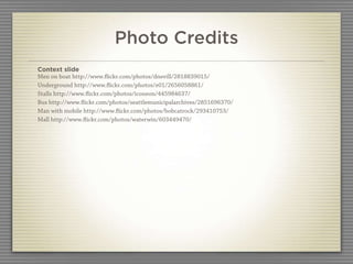 Photo Credits
Context slide
Men on boat http://www.ﬂickr.com/photos/dnevill/2818839015/
Underground http://www.ﬂickr.com/photos/e01/2656058861/
Stalls http://www.ﬂickr.com/photos/iconeon/445984637/
Bus http://www.ﬂickr.com/photos/seattlemunicipalarchives/2851696370/
Man with mobile http://www.ﬂickr.com/photos/bobcatrock/293410753/
Mall http://www.ﬂickr.com/photos/waterwin/603449470/
 