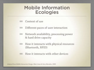 Mobile Information
                           Ecologies
                          Context of use

                          Diﬀerent paces of user interaction

                          Network availability, processing power
                          & hard drive capacity

                          How it interacts with physical resources
                          (Bluetooth, RFID)

                          How it interacts with other devices


Adapted from Mobile Interaction Design, Matt Jones & Gary Marsden, 2006
 