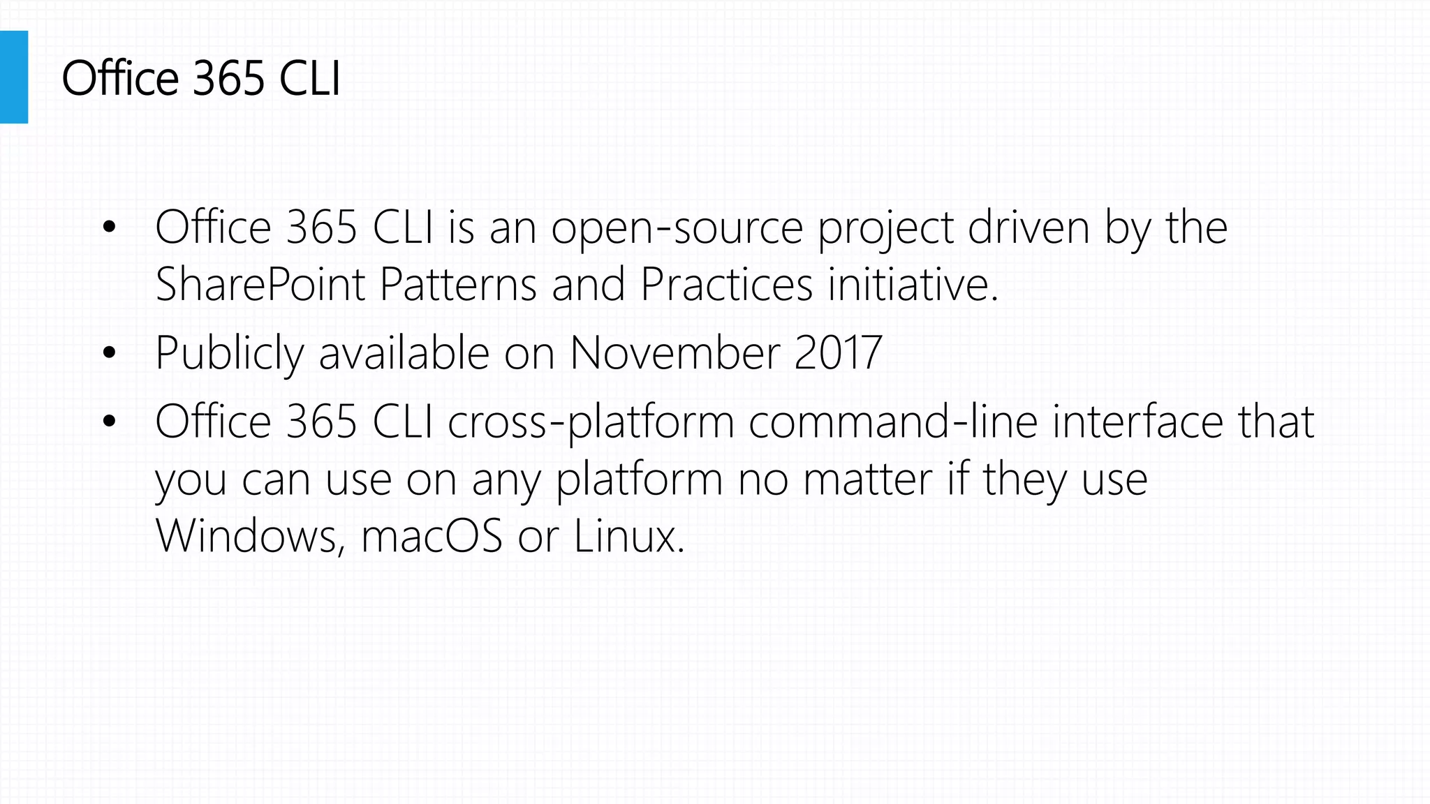 • Office 365 CLI is an open-source project driven by the
SharePoint Patterns and Practices initiative.
• Publicly available on November 2017
• Office 365 CLI cross-platform command-line interface that
you can use on any platform no matter if they use
Windows, macOS or Linux.
Office 365 CLI
 