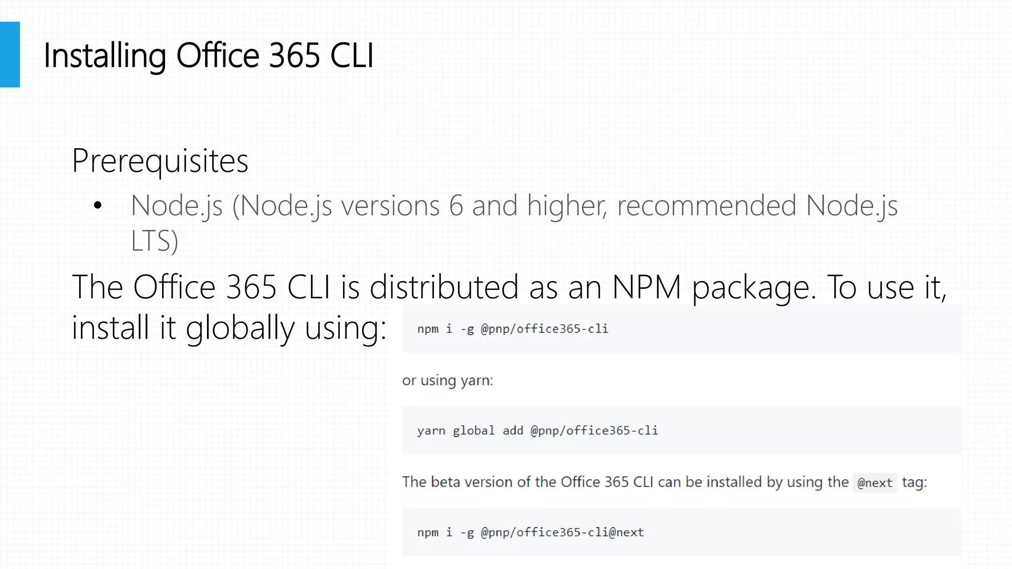 Prerequisites
• Node.js (Node.js versions 6 and higher, recommended Node.js
LTS)
The Office 365 CLI is distributed as an NPM package. To use it,
install it globally using:
Installing Office 365 CLI
 