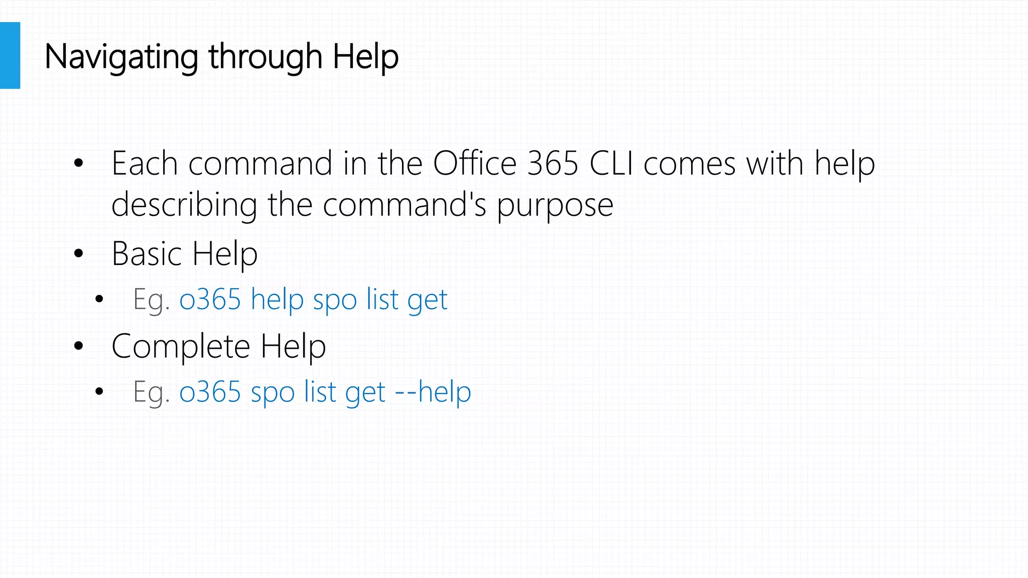 • Each command in the Office 365 CLI comes with help
describing the command's purpose
• Basic Help
• Eg. o365 help spo list get
• Complete Help
• Eg. o365 spo list get --help
Navigating through Help
 