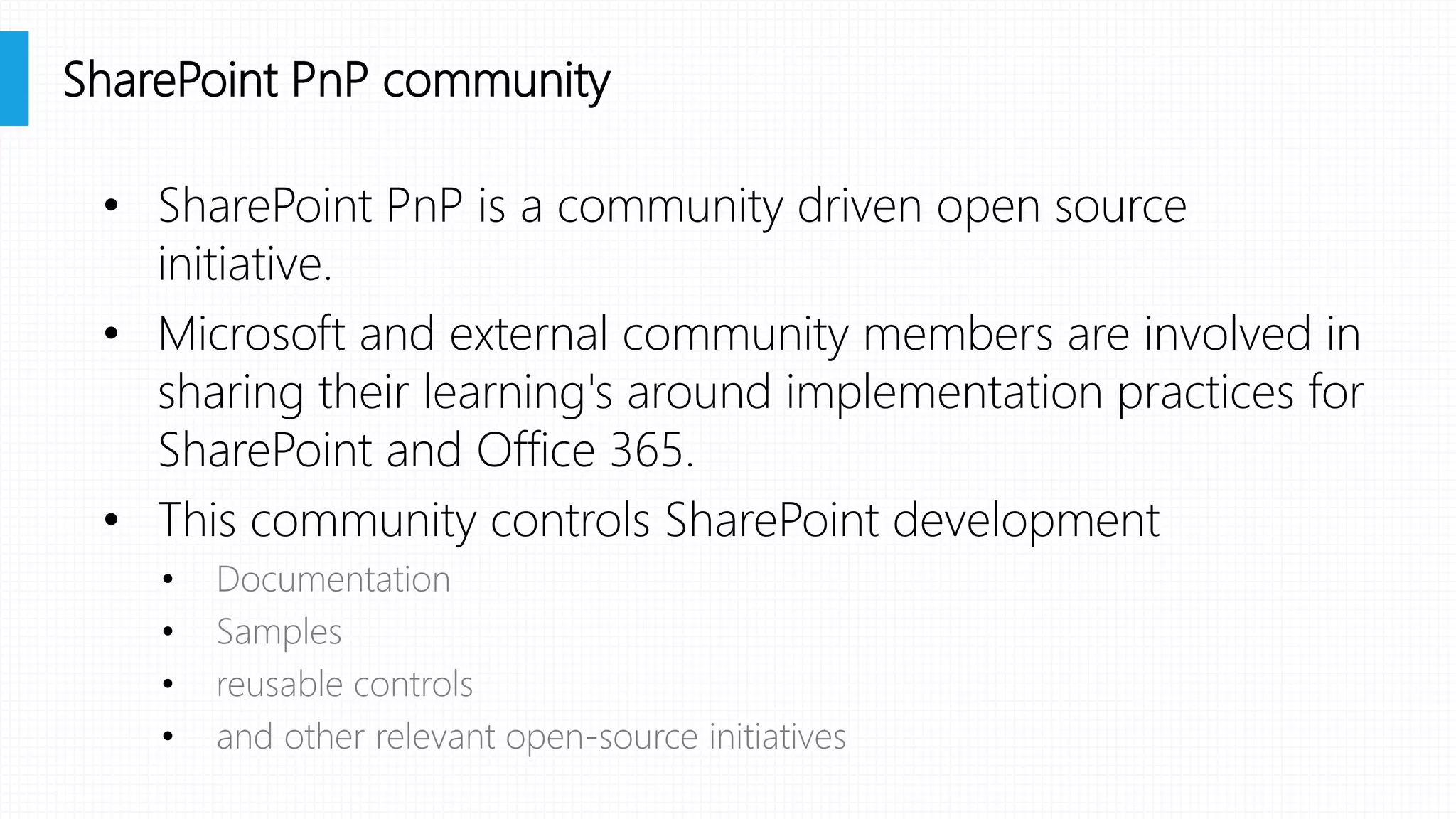 • SharePoint PnP is a community driven open source
initiative.
• Microsoft and external community members are involved in
sharing their learning's around implementation practices for
SharePoint and Office 365.
• This community controls SharePoint development
• Documentation
• Samples
• reusable controls
• and other relevant open-source initiatives
SharePoint PnP community
 