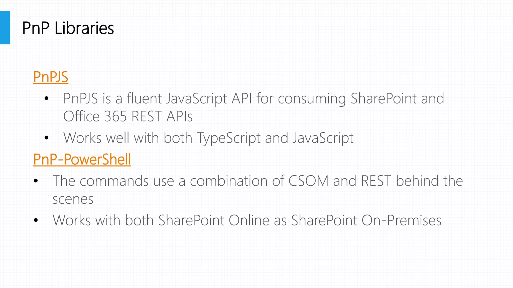 PnPJS
• PnPJS is a fluent JavaScript API for consuming SharePoint and
Office 365 REST APIs
• Works well with both TypeScript and JavaScript
PnP-PowerShell
• The commands use a combination of CSOM and REST behind the
scenes
• Works with both SharePoint Online as SharePoint On-Premises
PnP Libraries
 
