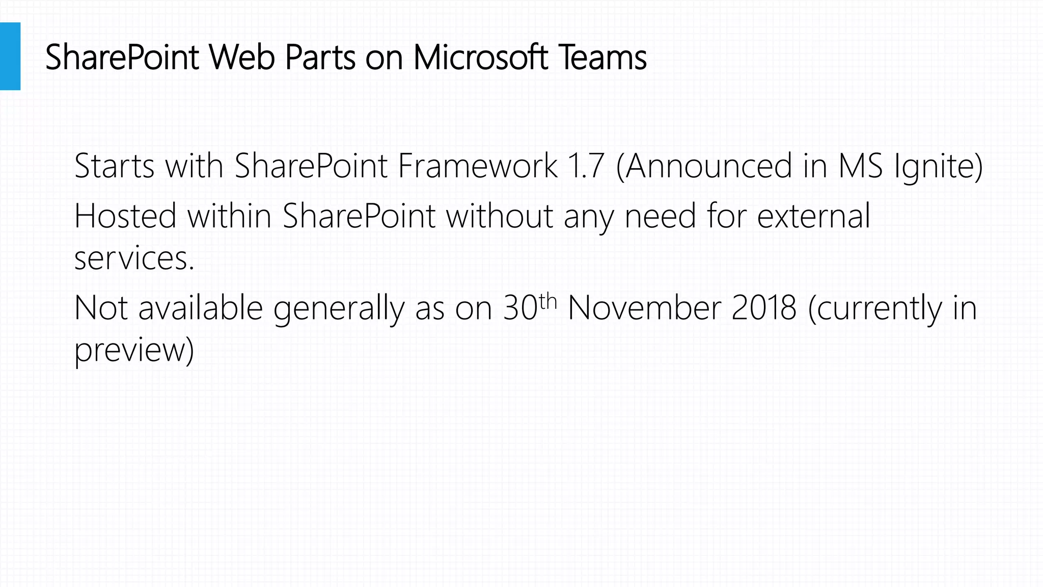 Starts with SharePoint Framework 1.7 (Announced in MS Ignite)
Hosted within SharePoint without any need for external
services.
Not available generally as on 30th November 2018 (currently in
preview)
SharePoint Web Parts on Microsoft Teams
 