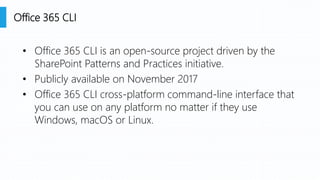 • Office 365 CLI is an open-source project driven by the
SharePoint Patterns and Practices initiative.
• Publicly available on November 2017
• Office 365 CLI cross-platform command-line interface that
you can use on any platform no matter if they use
Windows, macOS or Linux.
Office 365 CLI
 