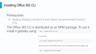Prerequisites
• Node.js (Node.js versions 6 and higher, recommended Node.js
LTS)
The Office 365 CLI is distributed as an NPM package. To use it,
install it globally using:
Installing Office 365 CLI
 