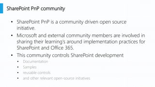 • SharePoint PnP is a community driven open source
initiative.
• Microsoft and external community members are involved in
sharing their learning's around implementation practices for
SharePoint and Office 365.
• This community controls SharePoint development
• Documentation
• Samples
• reusable controls
• and other relevant open-source initiatives
SharePoint PnP community
 