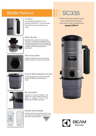 Cuve en ABS transparente anti-choc
La cuve transparente vous permet de surveiller
le niveau de saleté sans avoir besoin de
l'ouvrir.
Bac à poussière
Ouverture et fermeture facilitées, avec
ailettes pour "casser" l'effet cyclonique et
diriger la poussiere vers le bas,
evitant ainsi le contact avec le filtre.
BEAM Platinum SC335SC335
Prise sur la centrale
Pratique et esthétique, elle vous permet de
nettoyer la pièce ou se trouve votre centrale.
Système anti-colmatage
Concept exclusif de mouvement du filtre : pas
de contact avec la poussière et agit comme un
filtre neuf à chaque utilisation.
Moteur By-Pass
Beam Electrolux utilise des moteurs à haut
rendement : A évacuation tangentielle et avec
un système de refroidissement indépendant de
l'air aspiré. Montage sur coussins anti-vibration.
A double roulement à billes lubrifiés en
permanence.
Le silence
Les équipements Quiet Pack™ et les
silencieux SOUND OFF™ font des centrales
Beam Electrolux les plus silencieuses du
monde.
Faible encombrement pour
une centrale puissante :
convient à des superficies
jusqu'à 200 m²
 
