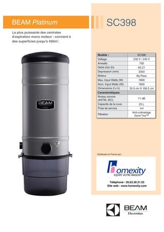 Distribuée en France par :
Modèle : SC398
Voltage 230 V / 240 V
Airwatts 700
Debit d'air (l/s 65.21
Depression (mm) 3350
Moteur By-Pass
Max. Input Watts (W) 1800
Nom. Input Watts (W) 1600
Dimensions (l x h) 35.5 cm X 106.5 cm
Caracteristiques:
Niveau sonore
(ASTM, IEC)
71 dB
Capacite de la cuve 25 L
Prise de service oui
Filtration
Anti-colmatage
Gore-Tex™
BEAM Platinum SC398SC398
La plus puissante des centrales
d'aspiration mono moteur : convient à
des superficies jusqu'à 450m².
Téléphone : 05.63.30.31.55
Site web : www.homexity.com
 