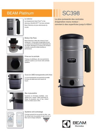 La plus puissante des centrales
d'aspiration mono moteur :
convient à des superficies jusqu'à 450m².
BEAM Platinum SC398SC398
Le silence
Les équipements Quiet Pack™ et les
silencieux SOUND OFF™ font des centrales
Beam Electrolux les plus silencieuses du
monde.
Moteur By-Pass
Beam Electrolux utilise des moteurs à haut
rendement : A évacuation tangentielle et avec
un système de refroidissement indépendant de
l'air aspiré. Montage sur coussins anti-vibration.
A double roulement à billes lubrifiés en
permanence.
Prise sur la centrale
Pratique et esthétique, elle vous permet de
nettoyer la pièce ou se trouve votre centrale.
Système
Cuve en ABS transparente anti-choc
La cuve transparente vous permet de surveiller
le niveau de saleté sans avoir besoin de
l'ouvrir.
Bac à poussière
Ouverture et fermeture facilitées, avec
ailettes pour "casser" l'effet cyclonique et
diriger la poussiere vers le bas, evitant
ainsi le contact avec le filtre.
Système anti-colmatage
Concept exclusif de mouvement du filtre : pas
de contact avec la poussière et agit comme un
filtre neuf à chaque utilisation.
 