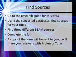 Find Sources
• Go to the research guide for this class
• Using the suggested databases, find sources
for your topic
• Find three different BEAM sources
• Complete the form
• A copy of the form will be sent to you; I will
share your answers with Professor Yuter
 