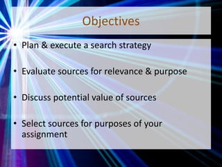 Objectives
• Plan & execute a search strategy
• Evaluate sources for relevance & purpose
• Discuss potential value of sources
• Select sources for purposes of your
assignment
 