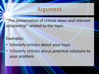 Argument
“The conversation of critical views and relevant
scholarship” related to the topic.
Examples:
• Scholarly articles about your topic
• Scholarly articles about potential solutions to
your problem
 