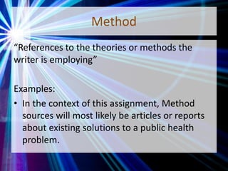 Method
“References to the theories or methods the
writer is employing”
Examples:
• In the context of this assignment, Method
sources will most likely be articles or reports
about existing solutions to a public health
problem.
 