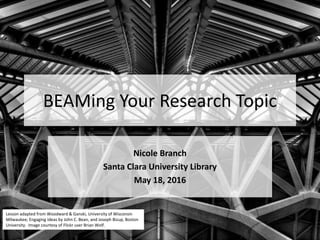 BEAMing Your Research Topic
Nicole Branch
Santa Clara University Library
Lesson adapted from Woodward & Ganski, University of Wisconsin
Milwaukee; Engaging Ideas by John C. Bean, and Joseph Bizup, Boston
University. Image courtesy of Flickr user Brian Wolf.
 