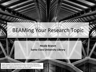 BEAMing Your Research Topic
Nicole Branch
Santa Clara University Library
Lesson adapted from Woodward & Ganski, University of Wisconsin
Milwaukee; Engaging Ideas by John C. Bean, and Joseph Bizup, Boston
University. Image courtesy of Flickr user Brian Wolf.
 