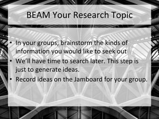 BEAM Your Research Topic
• In your groups, brainstorm the kinds of
information you would like to seek out
• We’ll have time to search later. This step is
just to generate ideas.
• Record ideas on the Jamboard for your group.
 