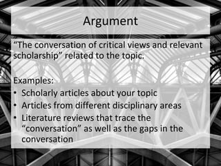 Argument
“The conversation of critical views and relevant
scholarship” related to the topic.
Examples:
• Scholarly articles about your topic
• Articles from different disciplinary areas
• Literature reviews that trace the
“conversation” as well as the gaps in the
conversation
 