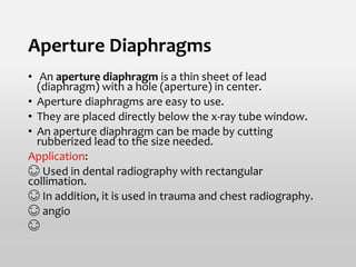 Aperture Diaphragms
• An aperture diaphragm is a thin sheet of lead
(diaphragm) with a hole (aperture) in center.
• Aperture diaphragms are easy to use.
• They are placed directly below the x-ray tube window.
• An aperture diaphragm can be made by cutting
rubberized lead to the size needed.
Application:
😊 Used in dental radiography with rectangular
collimation.
😊 In addition, it is used in trauma and chest radiography.
😊 angio
😊
 