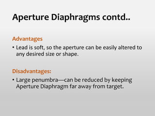 Aperture Diaphragms contd..
Advantages
• Lead is soft, so the aperture can be easily altered to
any desired size or shape.
Disadvantages:
• Large penumbra—can be reduced by keeping
Aperture Diaphragm far away from target.
 