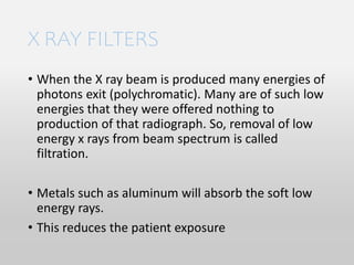 X RAY FILTERS
• When the X ray beam is produced many energies of
photons exit (polychromatic). Many are of such low
energies that they were offered nothing to
production of that radiograph. So, removal of low
energy x rays from beam spectrum is called
filtration.
• Metals such as aluminum will absorb the soft low
energy rays.
• This reduces the patient exposure
 