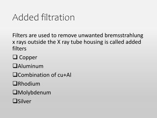 Added filtration
Filters are used to remove unwanted bremsstrahlung
x rays outside the X ray tube housing is called added
filters
 Copper
Aluminum
Combination of cu+Al
Rhodium
Molybdenum
Silver
 