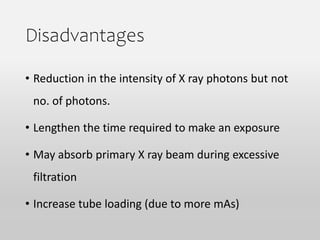 Disadvantages
• Reduction in the intensity of X ray photons but not
no. of photons.
• Lengthen the time required to make an exposure
• May absorb primary X ray beam during excessive
filtration
• Increase tube loading (due to more mAs)
 