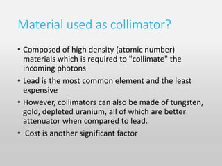 Material used as collimator?
• Composed of high density (atomic number)
materials which is required to "collimate" the
incoming photons
• Lead is the most common element and the least
expensive
• However, collimators can also be made of tungsten,
gold, depleted uranium, all of which are better
attenuator when compared to lead.
• Cost is another significant factor
 