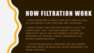 HOW FILTRATION WORK
• W H E N E X P O S U R E I S D O N E T H E N B O T H H I G H A S W E L L
A S L O W E N E R G Y X - R AY P H O T O N S A R E P R O D U C E D .
• W H E N T H E S E X - R AY P H O T O N S I N T E R A C T W I T H T H E
H U M A N B O D Y, O N LY T H E H I G H E N E R G Y P H O T O N S
P E N E T R AT E W H I L E T H E L O W E N E R G Y P H O T O N S G E T
A B S O R B E D I N T H E B O D Y, H E N C E I N C R E A S I N G T H E
PAT I E N T R A D I AT I O N D O S E .
• F I LT R AT I O N B A S I C A L LY A B S O R B S T H E L O W E N E R G Y
P H O T O N S F R O M T H E B E A M A N D H E N C E I N C R E A S E S T H E
I M A G E C O N T R A S T.
 