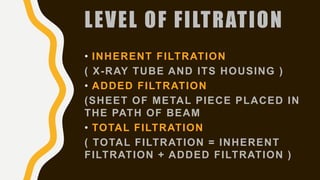 LEVEL OF FILTRATION
• INHERENT FILTRATION
( X-RAY TUBE AND ITS HOUSING )
• ADDED FILTRATION
(SHEET OF METAL PIECE PLACED IN
THE PATH OF BEAM
• TOTAL FILTRATION
( TOTAL FILTRATION = INHERENT
FILTRATION + ADDED FILTRATION )
 
